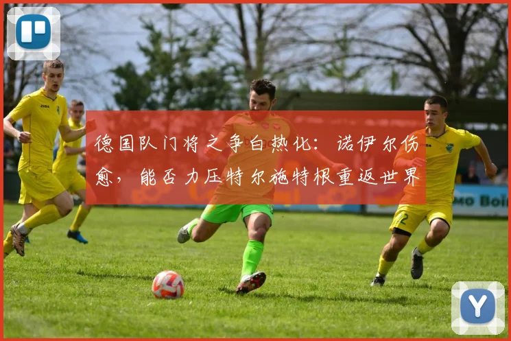 德国队门将之争白热化:诺伊尔伤愈,能否力压特尔施特根重返世界杯一门?