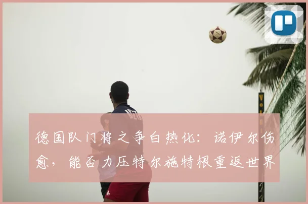 德国队门将之争白热化：诺伊尔伤愈，能否力压特尔施特根重返世界杯一门？