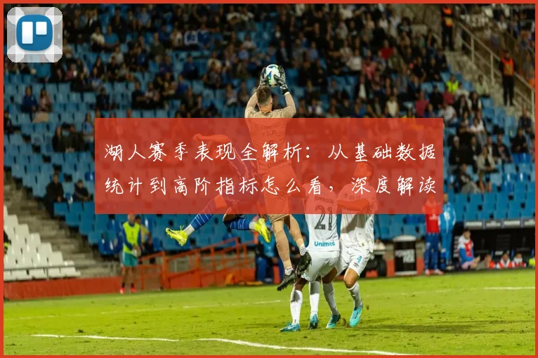 湖人赛季表现全解析：从基础数据统计到高阶指标怎么看，深度解读球员表现