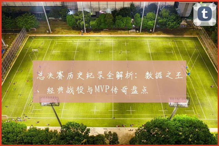 总决赛历史纪录全解析:数据之王、经典战役与MVP传奇盘点