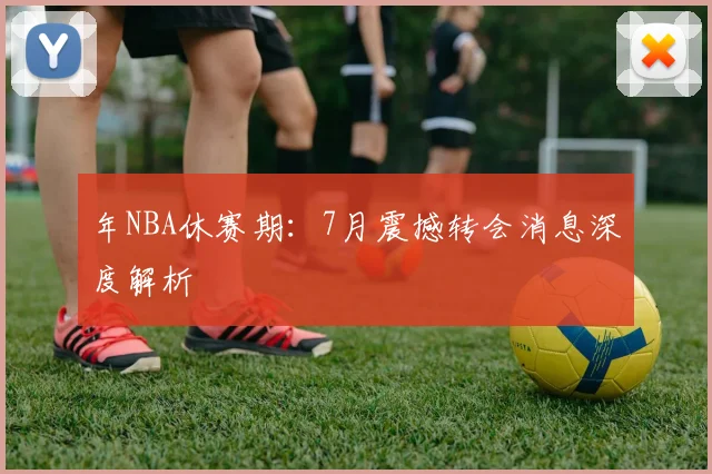 年NBA休赛期：7月震撼转会消息深度解析