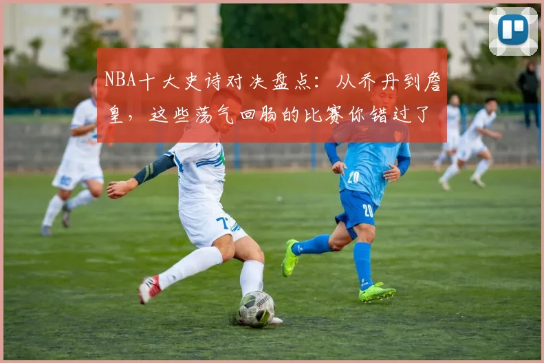 NBA十大史诗对决盘点：从乔丹到詹皇，这些荡气回肠的比赛你错过了哪场？