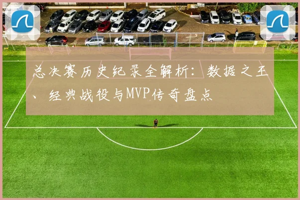 总决赛历史纪录全解析：数据之王、经典战役与MVP传奇盘点