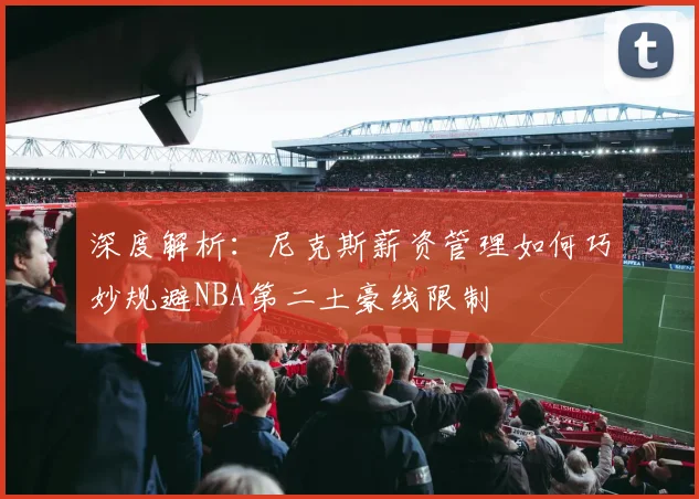 深度解析:尼克斯薪资管理如何巧妙规避NBA第二土豪线限制
