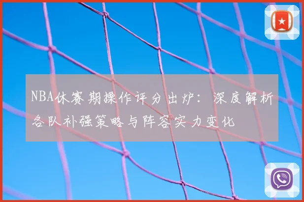 NBA休赛期操作评分出炉：深度解析各队补强策略与阵容实力变化