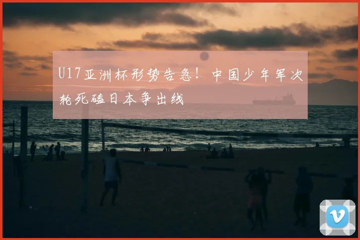 U17亚洲杯形势告急！中国少年军次轮死磕日本争出线