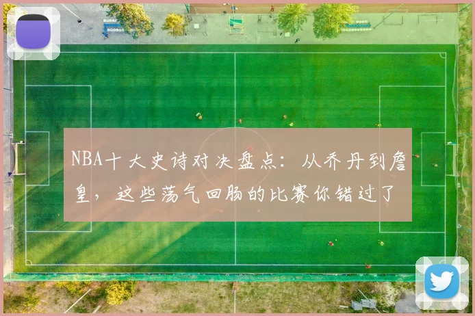 NBA十大史诗对决盘点:从乔丹到詹皇,这些荡气回肠的比赛你错过了哪场?