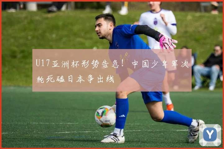U17亚洲杯形势告急!中国少年军次轮死磕日本争出线