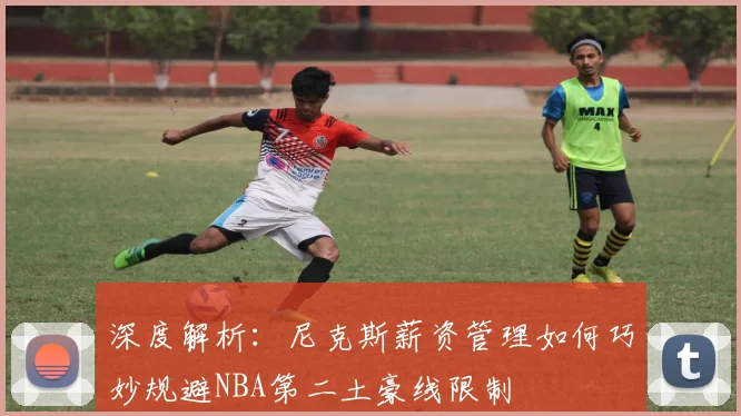 深度解析：尼克斯薪资管理如何巧妙规避NBA第二土豪线限制